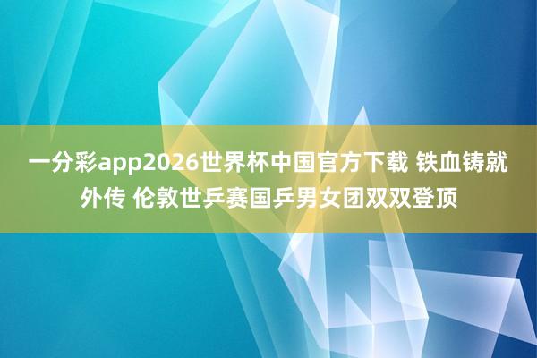 一分彩app2026世界杯中国官方下载 铁血铸就外传 伦敦世乒赛国乒男女团双双登顶