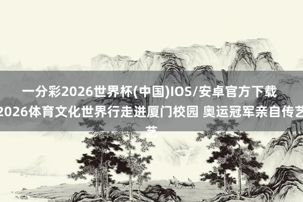 一分彩2026世界杯(中国)IOS/安卓官方下载 2026体育文化世界行走进厦门校园 奥运冠军亲自传艺