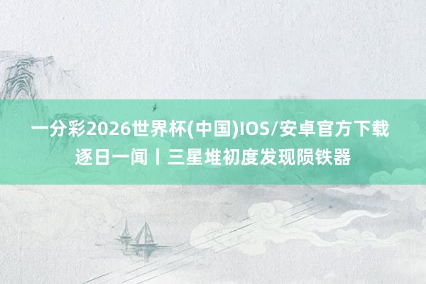 一分彩2026世界杯(中国)IOS/安卓官方下载 逐日一闻丨三星堆初度发现陨铁器