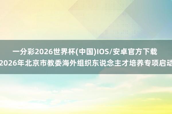 一分彩2026世界杯(中国)IOS/安卓官方下载 2026年北京市教委海外组织东说念主才培养专项启动