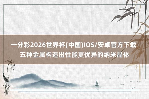 一分彩2026世界杯(中国)IOS/安卓官方下载 五种金属构造出性能更优异的纳米晶体