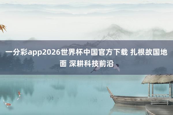一分彩app2026世界杯中国官方下载 扎根故国地面 深耕科技前沿