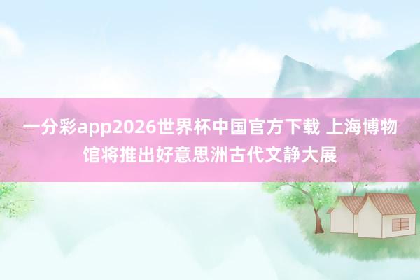 一分彩app2026世界杯中国官方下载 上海博物馆将推出好意思洲古代文静大展