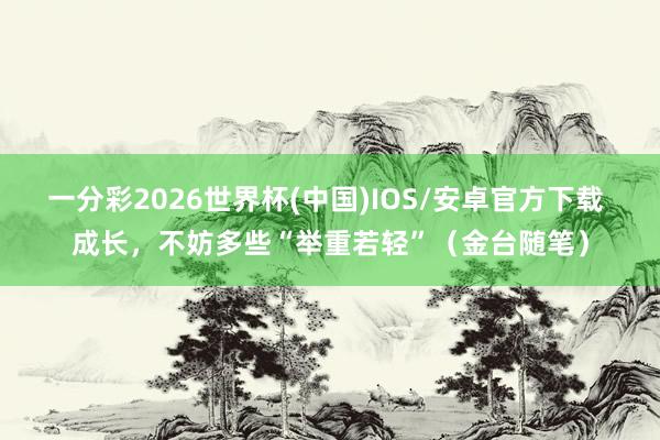 一分彩2026世界杯(中国)IOS/安卓官方下载 成长,不妨多些“举重若轻”(金台随笔)