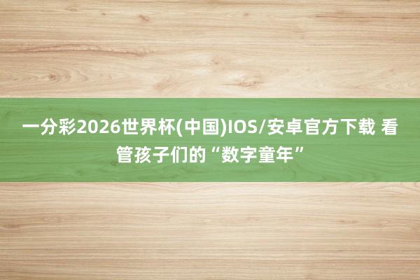 一分彩2026世界杯(中国)IOS/安卓官方下载 看管孩子们的“数字童年”