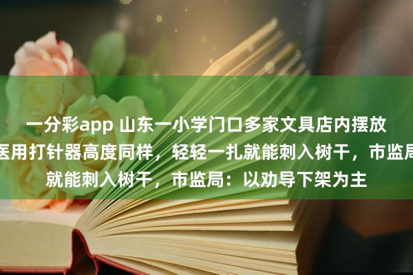 一分彩app 山东一小学门口多家文具店内摆放多款针筒玩物，与医用打针器高度同样，轻轻一扎就能刺入树干，市监局：以劝导下架为主