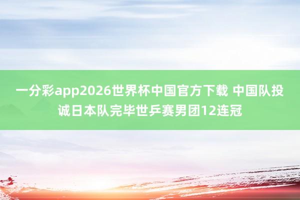 一分彩app2026世界杯中国官方下载 中国队投诚日本队完毕世乒赛男团12连冠