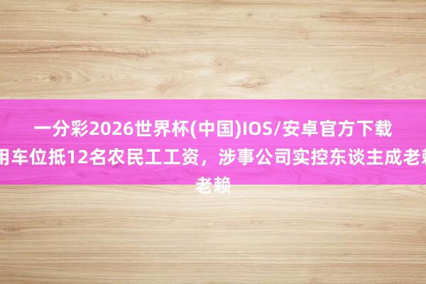 一分彩2026世界杯(中国)IOS/安卓官方下载 用车位抵12名农民工工资，涉事公司实控东谈主成老赖