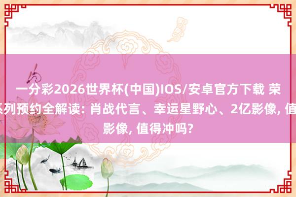 一分彩2026世界杯(中国)IOS/安卓官方下载 荣耀600系列预约全解读: 肖战代言、幸运星野心、2亿影像, 值得冲吗?