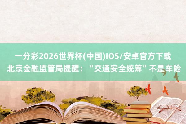 一分彩2026世界杯(中国)IOS/安卓官方下载 北京金融监管局提醒：“交通安全统筹”不是车险
