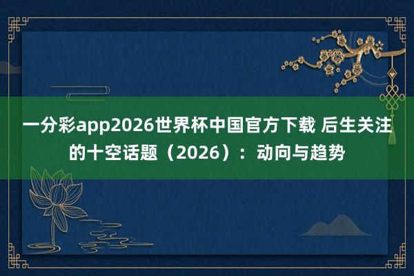 一分彩app2026世界杯中国官方下载 后生关注的十空话题（2026）：动向与趋势