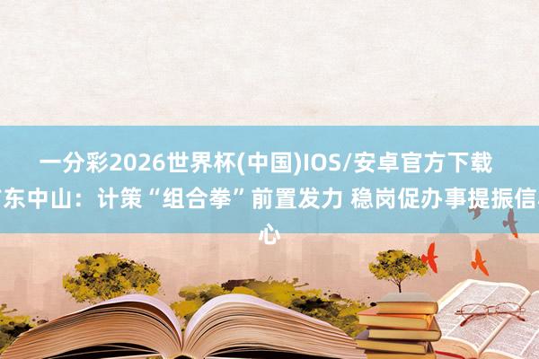 一分彩2026世界杯(中国)IOS/安卓官方下载 广东中山：计策“组合拳”前置发力 稳岗促办事提振信心
