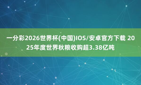 一分彩2026世界杯(中国)IOS/安卓官方下载 2025年度世界秋粮收购超3.38亿吨