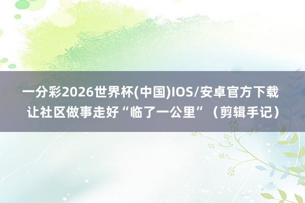 一分彩2026世界杯(中国)IOS/安卓官方下载 让社区做事走好“临了一公里”（剪辑手记）