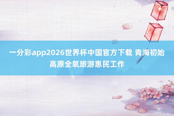 一分彩app2026世界杯中国官方下载 青海初始高原全氧旅游惠民工作