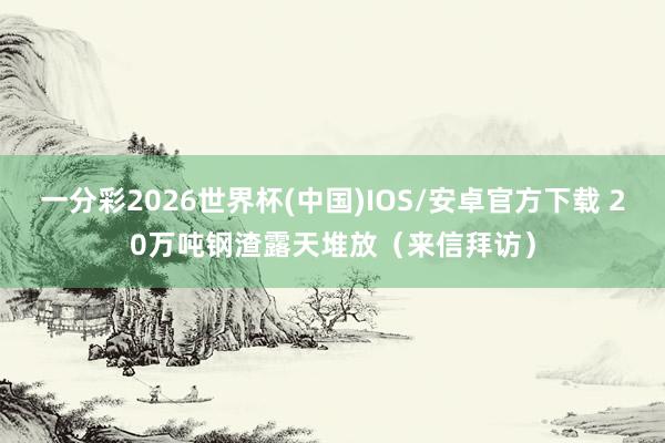 一分彩2026世界杯(中国)IOS/安卓官方下载 20万吨钢渣露天堆放（来信拜访）