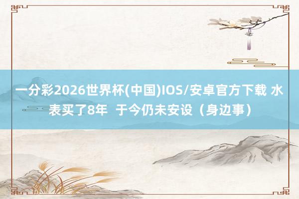 一分彩2026世界杯(中国)IOS/安卓官方下载 水表买了8年  于今仍未安设（身边事）