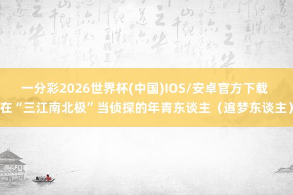 一分彩2026世界杯(中国)IOS/安卓官方下载 在“三江南北极”当侦探的年青东谈主（追梦东谈主）