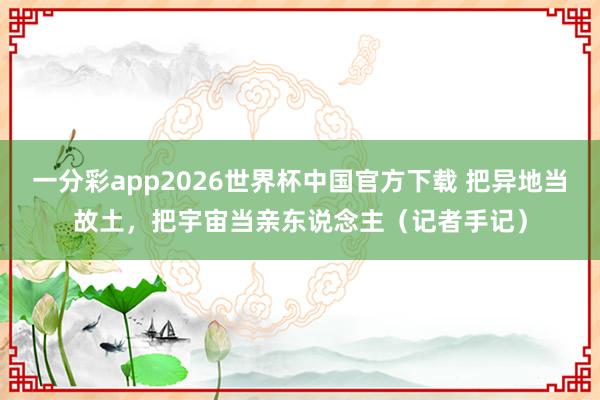 一分彩app2026世界杯中国官方下载 把异地当故土，把宇宙当亲东说念主（记者手记）