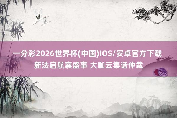 一分彩2026世界杯(中国)IOS/安卓官方下载 新法启航襄盛事 大咖云集话仲裁