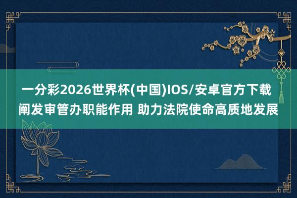 一分彩2026世界杯(中国)IOS/安卓官方下载 阐发审管办职能作用 助力法院使命高质地发展