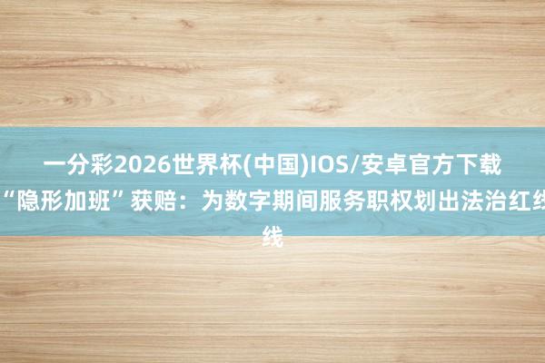 一分彩2026世界杯(中国)IOS/安卓官方下载 “隐形加班”获赔：为数字期间服务职权划出法治红线