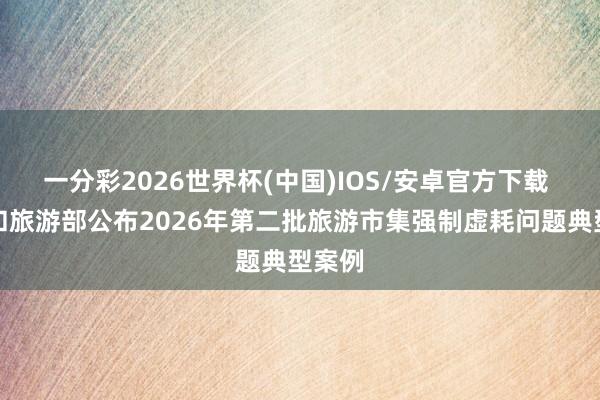 一分彩2026世界杯(中国)IOS/安卓官方下载 文化和旅游部公布2026年第二批旅游市集强制虚耗问题典型案例