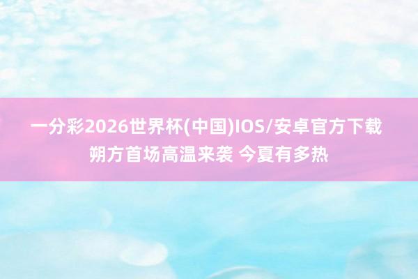 一分彩2026世界杯(中国)IOS/安卓官方下载 朔方首场高温来袭 今夏有多热