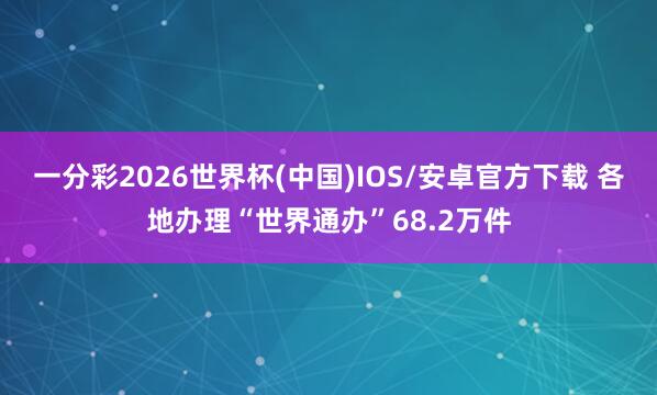 一分彩2026世界杯(中国)IOS/安卓官方下载 各地办理“世界通办”68.2万件