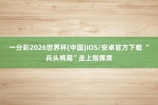 一分彩2026世界杯(中国)IOS/安卓官方下载 “兵头将尾”走上指挥席