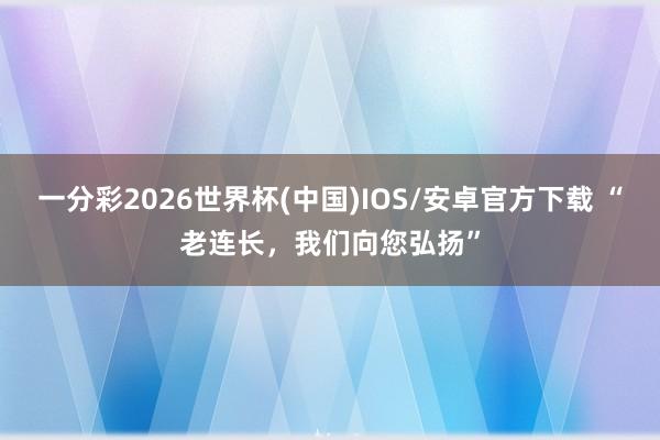 一分彩2026世界杯(中国)IOS/安卓官方下载 “老连长，我们向您弘扬”