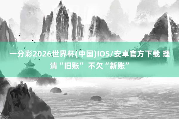 一分彩2026世界杯(中国)IOS/安卓官方下载 理清“旧账” 不欠“新账”