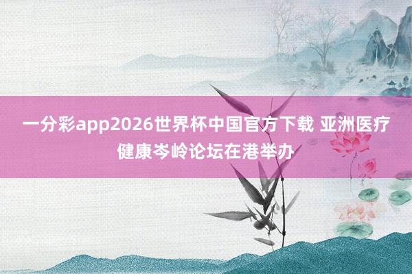 一分彩app2026世界杯中国官方下载 亚洲医疗健康岑岭论坛在港举办
