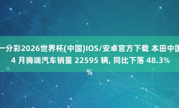 一分彩2026世界杯(中国)IOS/安卓官方下载 本田中国 4 月晦端汽车销量 22595 辆, 同比下落 48.3%