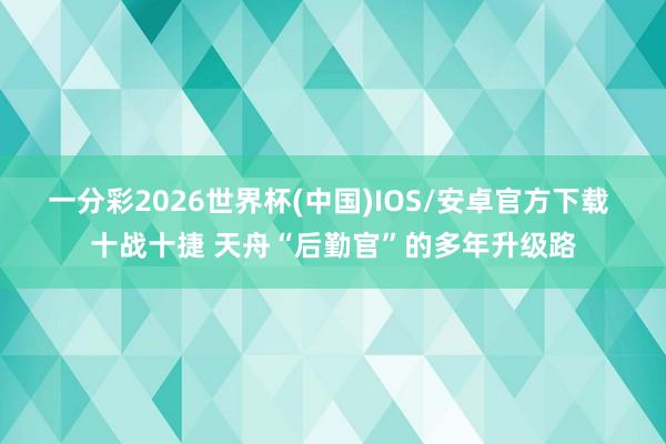 一分彩2026世界杯(中国)IOS/安卓官方下载 十战十捷 天舟“后勤官”的多年升级路