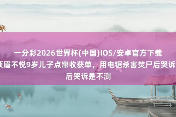 一分彩2026世界杯(中国)IOS/安卓官方下载 印度须眉不悦9岁儿子点窜收获单，用电锯杀害焚尸后哭诉是不测
