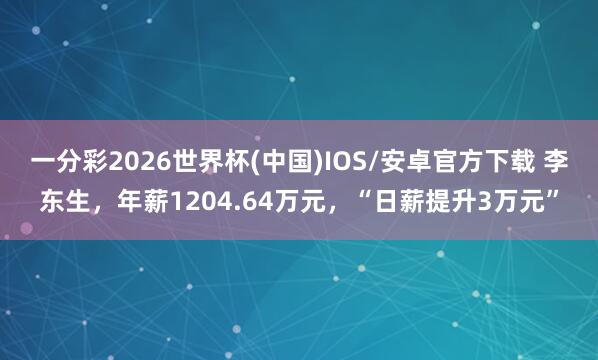 一分彩2026世界杯(中国)IOS/安卓官方下载 李东生，年薪1204.64万元，“日薪提升3万元”