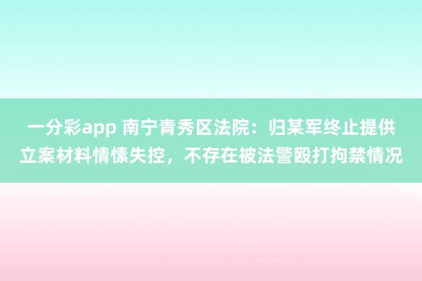 一分彩app 南宁青秀区法院：归某军终止提供立案材料情愫失控，不存在被法警殴打拘禁情况