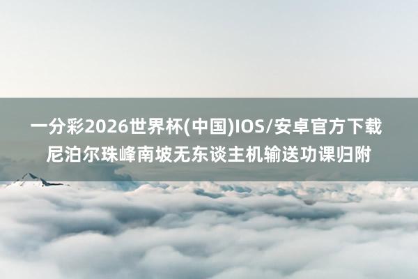 一分彩2026世界杯(中国)IOS/安卓官方下载 尼泊尔珠峰南坡无东谈主机输送功课归附
