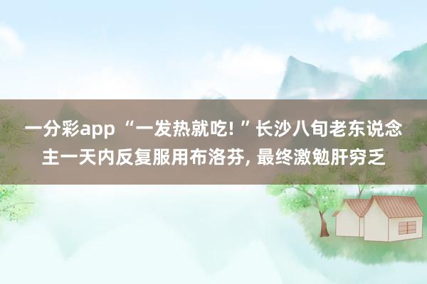 一分彩app “一发热就吃! ”长沙八旬老东说念主一天内反复服用布洛芬, 最终激勉肝穷乏