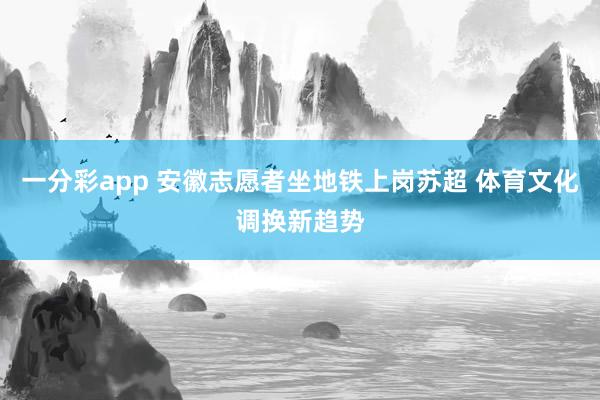 一分彩app 安徽志愿者坐地铁上岗苏超 体育文化调换新趋势
