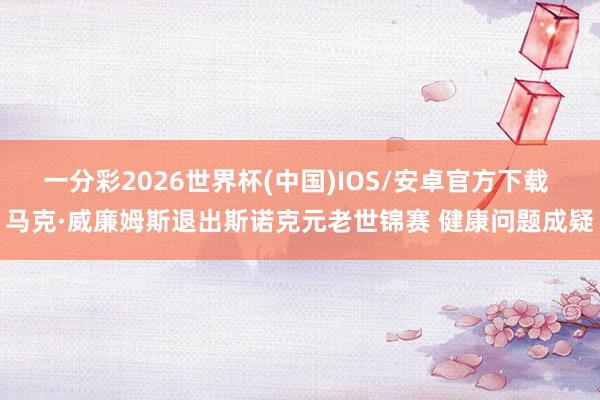 一分彩2026世界杯(中国)IOS/安卓官方下载 马克·威廉姆斯退出斯诺克元老世锦赛 健康问题成疑