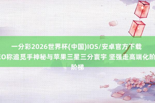一分彩2026世界杯(中国)IOS/安卓官方下载 CEO称追觅手神秘与苹果三星三分寰宇 坚强走高端化阶梯