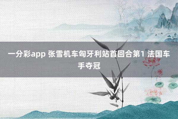 一分彩app 张雪机车匈牙利站首回合第1 法国车手夺冠