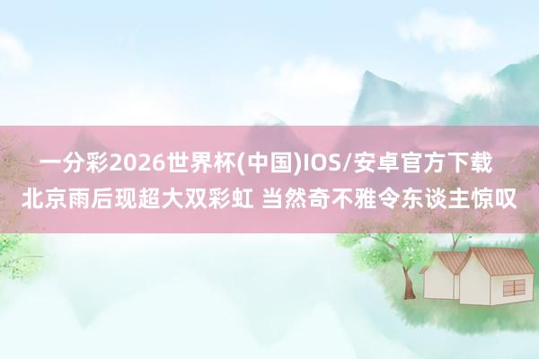一分彩2026世界杯(中国)IOS/安卓官方下载 北京雨后现超大双彩虹 当然奇不雅令东谈主惊叹