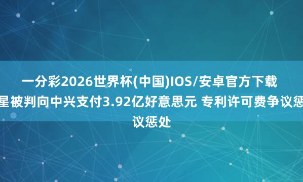 一分彩2026世界杯(中国)IOS/安卓官方下载 三星被判向中兴支付3.92亿好意思元 专利许可费争议惩处