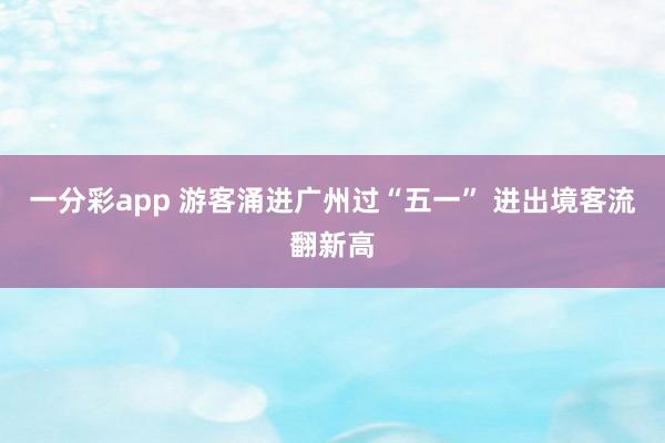一分彩app 游客涌进广州过“五一” 进出境客流翻新高