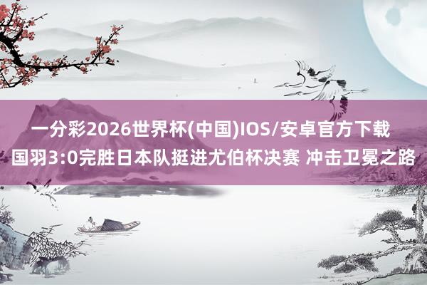 一分彩2026世界杯(中国)IOS/安卓官方下载 国羽3:0完胜日本队挺进尤伯杯决赛 冲击卫冕之路