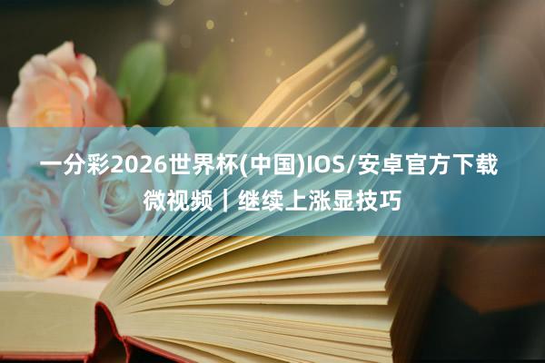一分彩2026世界杯(中国)IOS/安卓官方下载 微视频｜继续上涨显技巧