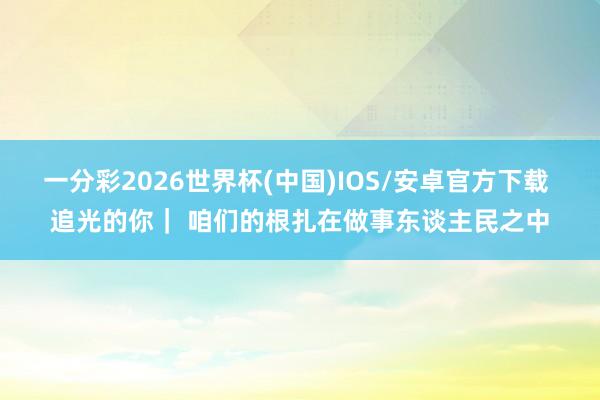 一分彩2026世界杯(中国)IOS/安卓官方下载 追光的你｜ 咱们的根扎在做事东谈主民之中